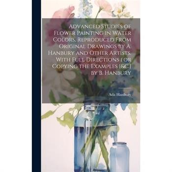 Advanced Studies of Flower Painting in Water Colors, Reproduced From Original Drawings by A. Hanbury and Other Artists. With Full Directions for Copying the Examples [&c.] by B. Hanbury