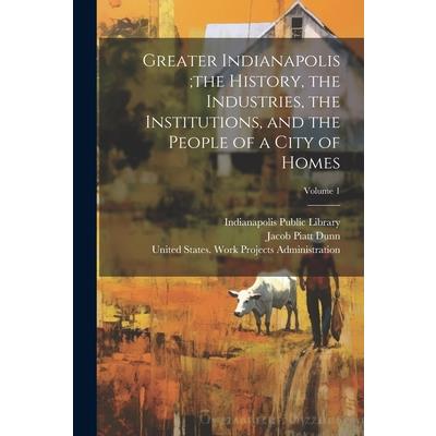 Greater Indianapolis;the History, the Industries, the Institutions, and the People of a City of Homes; Volume 1