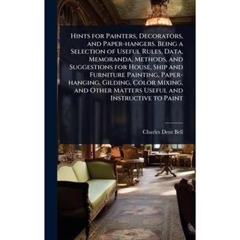 Hints for Painters, Decorators, and Paper-hangers. Being a Selection of Useful Rules, Data, Memoranda, Methods, and Suggestions for House, Ship and Furniture Painting, Paper-hanging, Gilding, Color Mi
