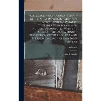 Fort Meigs. A Condensed History of the Most Important Military Point in the Northwest, Together With Scenes and Incidents Connected With the Sieges of 1813, and a Minute Description of the old Fort an