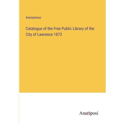 Catalogue of the Free Public Library of the City of Lawrence 1873 Catalogue of the Free Public Library of the City of Lawrence 1873