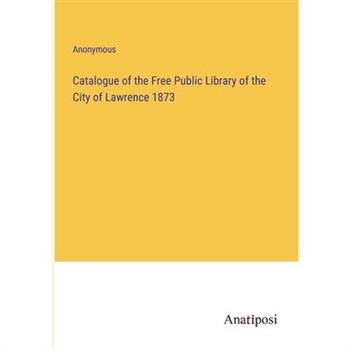 Catalogue of the Free Public Library of the City of Lawrence 1873 Catalogue of the Free Public Library of the City of Lawrence 1873