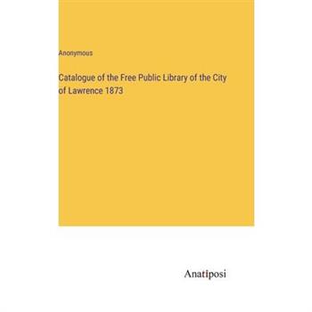 Catalogue of the Free Public Library of the City of Lawrence 1873 Catalogue of the Free Public Library of the City of Lawrence 1873