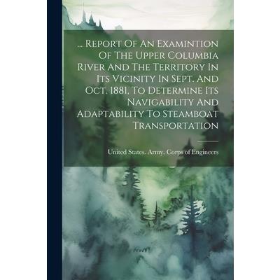 ... Report Of An Examintion Of The Upper Columbia River And The Territory In Its Vicinity In Sept. And Oct. 1881, To Determine Its Navigability And Adaptability To Steamboat Transportation
