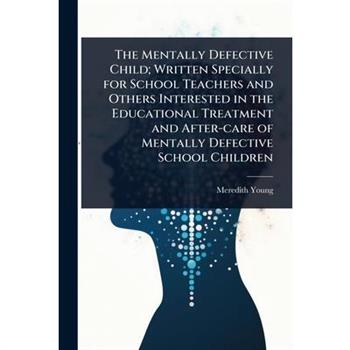 The Mentally Defective Child; Written Specially for School Teachers and Others Interested in the Educational Treatment and After-care of Mentally Defective School Children