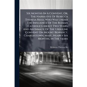 Six Months In A Convent, Or, The Narrative Of Rebecca Theresa Reed, Who Was Under The Influence Of The Roman Catholics About Two Years, And An Inmate Of The Ursuline Convent On Mount Benedict, Charles