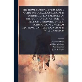 The Home Manual. Everybody’s Guide in Social, Domestic and Business Life. A Treasury of Useful Information for the Million ... Prepared by Mrs. John A. Logan, William Mathews, Catherine Owen and Will