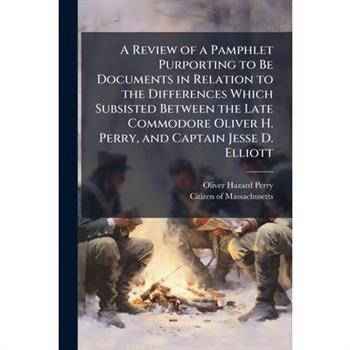A Review of a Pamphlet Purporting to Be Documents in Relation to the Differences Which Subsisted Between the Late Commodore Oliver H. Perry, and Captain Jesse D. Elliott