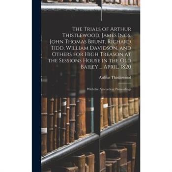The Trials of Arthur Thistlewood, James Ings, John Thomas Brunt, Richard Tidd, William Davidson, and Others for High Treason at the Sessions House in the Old Bailey ... April, 1820
