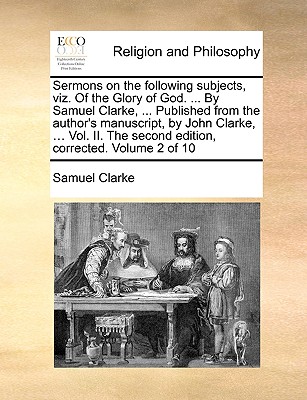Sermons on the Following Subjects, Viz. of the Glory of God. ... by Samuel Clarke, ... Published from the Author’s Manuscript, by John Clarke, ... Vol. II. the Second Edition, Corrected. Volume 2 of 1