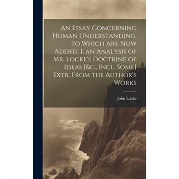 An Essay Concerning Human Understanding. to Which Are Now Added, I. an Analysis of Mr. Locke's Doctrine of Ideas [&c., Incl. Some] Extr. From the Author's Works