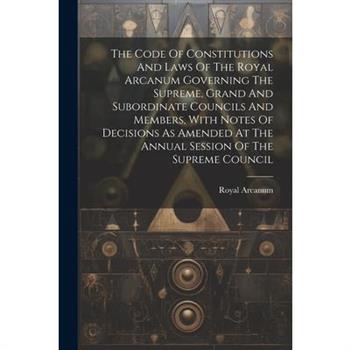 The Code Of Constitutions And Laws Of The Royal Arcanum Governing The Supreme, Grand And Subordinate Councils And Members, With Notes Of Decisions As Amended At The Annual Session Of The Supreme Counc