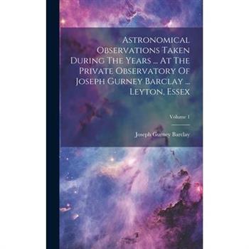 Astronomical Observations Taken During The Years ... At The Private Observatory Of Joseph Gurney Barclay ... Leyton, Essex; Volume 1
