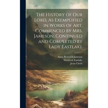 The History of Our Lord, As Exemplified in Works of Art, Commenced by Mrs. Jameson, Continued and Completed by Lady Eastlake