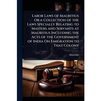 Labor Laws of Mauritius Or a Collection of the Laws Specially Relating to Masters and Servants at Mauritius Including the Acts of the Government of India On Emigration to That Colony