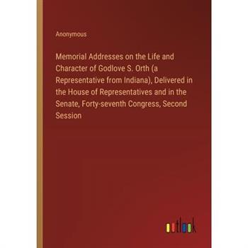 Memorial Addresses on the Life and Character of Godlove S. Orth (a Representative from Indiana), Delivered in the House of Representatives and in the Senate, Forty-seventh Congress, Second Session