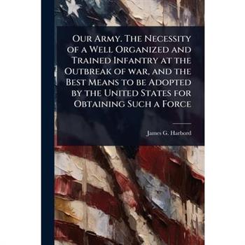 Our Army. The Necessity of a Well Organized and Trained Infantry at the Outbreak of war, and the Best Means to be Adopted by the United States for Obtaining Such a Force