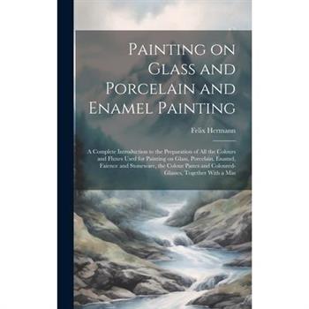 Painting on Glass and Porcelain and Enamel Painting; a Complete Introduction to the Preparation of all the Colours and Fluxes Used for Painting on Glass, Porcelain, Enamel, Faience and Stoneware, the