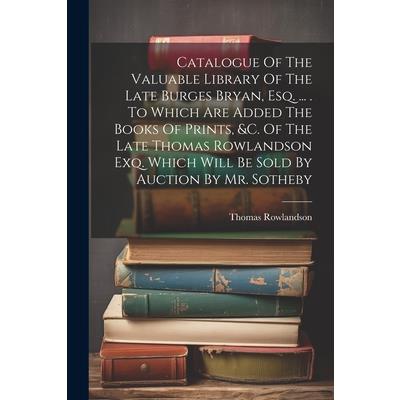 Catalogue Of The Valuable Library Of The Late Burges Bryan, Esq. ... . To Which Are Added The Books Of Prints, &c. Of The Late Thomas Rowlandson Exq. Which Will Be Sold By Auction By Mr. Sotheby