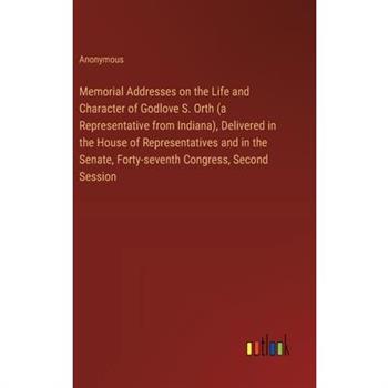 Memorial Addresses on the Life and Character of Godlove S. Orth (a Representative from Indiana), Delivered in the House of Representatives and in the Senate, Forty-seventh Congress, Second Session