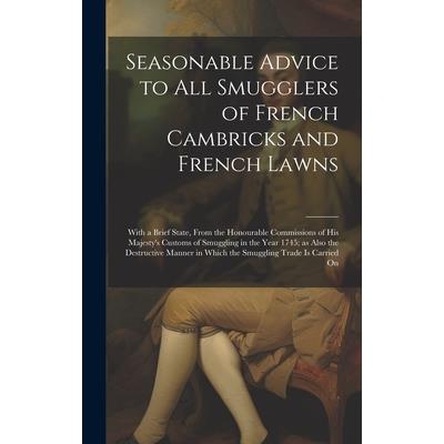 Seasonable Advice to all Smugglers of French Cambricks and French Lawns; With a Brief State, From the Honourable Commissions of His Majesty's Customs of Smuggling in the Year 1745; as Also the Destruc