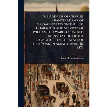The Address of Charles Francis Adams, of Massachusetts on the Life, Character and Services of William H. Seward. Delivered by Invitation of the Legislature of the State of New York, in Albany, April 1