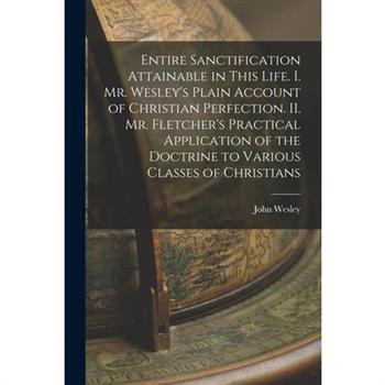 Entire Sanctification Attainable in This Life. I. Mr. Wesley's Plain Account of Christian Perfection. II. Mr. Fletcher's Practical Application of the Doctrine to Various Classes of Christians