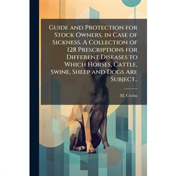 Guide and Protection for Stock Owners, in Case of Sickness. A Collection of 128 Prescriptions for Different Diseases to Which Horses, Cattle, Swine, Sheep and Dogs Are Subject..