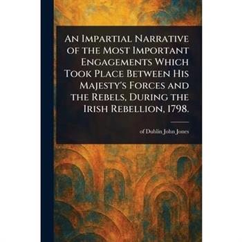 An Impartial Narrative of the Most Important Engagements Which Took Place Between His Majesty's Forces and the Rebels, During the Irish Rebellion, 1798.