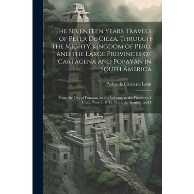 The Seventeen Years Travels of Peter de Cieza, Through the Mighty Kingdom of Peru, and the Large Provinces of Cartagena and Popayan in South America