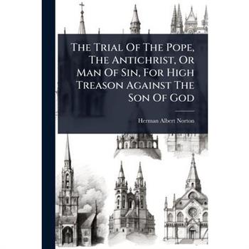 The Trial Of The Pope, The Antichrist, Or Man Of Sin, For High Treason Against The Son Of God