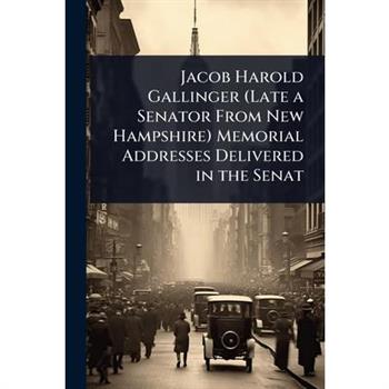 Jacob Harold Gallinger (Late a Senator From New Hampshire) Memorial Addresses Delivered in the Senat