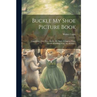 Buckle my Shoe Picture Book; Containing, One, two, Buckle my Shoe; A Gaping-wide-mouth-waddling Frog, My Mother ..