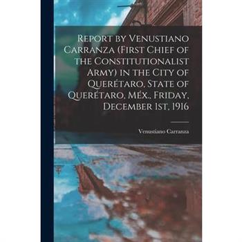 Report by Venustiano Carranza (first Chief of the Constitutionalist Army) in the City of Quer矇taro, State of Quer矇taro, M矇x., Friday, December 1st, 1916