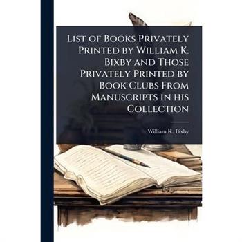 List of Books Privately Printed by William K. Bixby and Those Privately Printed by Book Clubs From Manuscripts in his Collection