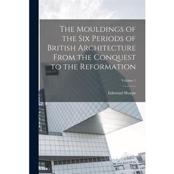 The Mouldings of the six Periods of British Architecture From the Conquest to the Reformation; Volume 1