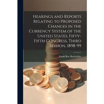Hearings and Reports Relating to Proposed Changes in the Currency System of the United States, Fifty-Fifth Congress, Third Session, 1898-99