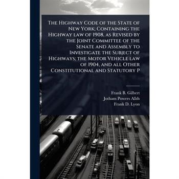 The Highway Code of the State of New York; Containing the Highway law of 1908, as Revised by the Joint Committee of the Senate and Assembly to Investigate the Subject of Highways; the Motor Vehicle la