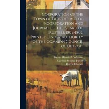 Corporation of the Town of Detroit. Act of Incorporation and Journal of the Board of Trustees, 1802-1805. Printed Under Authority of the Common Council of Detroit