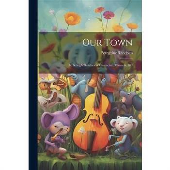 Our Town; Or, Rough Sketches of Character, Manners, &c