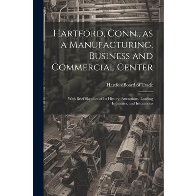 Hartford, Conn., as a Manufacturing, Business and Commercial Center; With Brief Sketches of its History, Attractions, Leading Industries, and Institutions