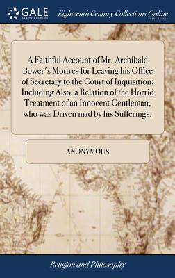 A Faithful Account of Mr. Archibald Bower’s Motives for Leaving His Office of Secretary to the Court of Inquisition; Including Also, a Relation of the Horrid Treatment of an Innocent Gentleman, Who Wa