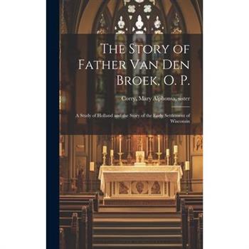 The Story of Father Van Den Broek, O. P.; a Study of Holland and the Story of the Early Settlement of Wisconsin