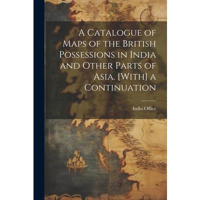 A Catalogue of Maps of the British Possessions in India and Other Parts of Asia. [With] a Continuation
