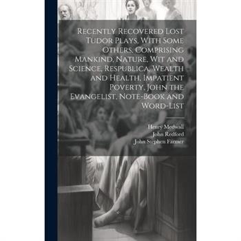 Recently Recovered Lost Tudor Plays, With Some Others, Comprising Mankind, Nature, Wit and Science, Respublica, Wealth and Health, Impatient Poverty, John the Evangelist, Note-book and Word-list