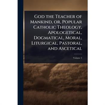God the Teacher of Mankind, or, Popular Catholic Theology, Apologetical, Dogmatical, Moral, Liturgical, Pastoral, and Ascetical