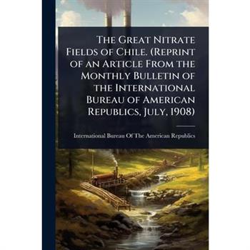 The Great Nitrate Fields of Chile. (Reprint of an Article From the Monthly Bulletin of the International Bureau of American Republics, July, 1908)