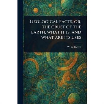 Geological Facts; or, the Crust of the Earth, What It is, and What Are Its Uses