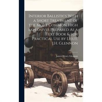 Interior Ballistics With a Short Treatment of the More Common High Explosives Prepared As a Text Book & for Practical Use by Lieut. J.H. Glennon