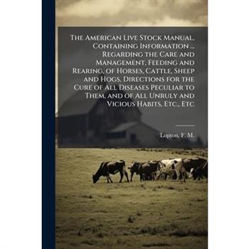 The American Live Stock Manual, Containing Information ... Regarding the Care and Management, Feeding and Rearing, of Horses, Cattle, Sheep and Hogs, Directions for the Cure of All Diseases Peculiar t